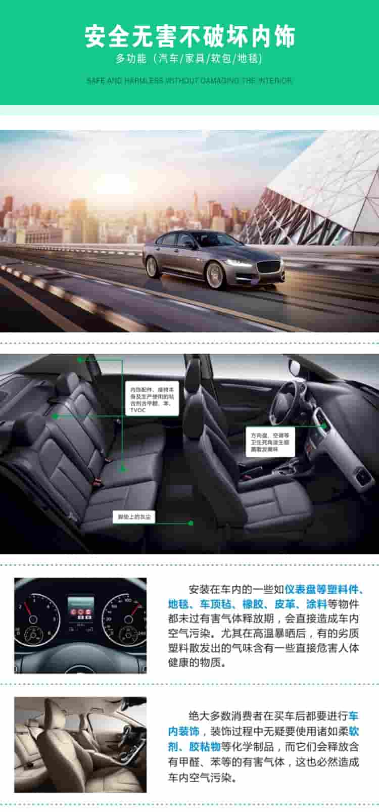 安全無害不破壞內(nèi)飾，多功能，汽車，家具，軟包，地毯內(nèi)飾配件，座椅本身及生產(chǎn)使用的粘合劑含甲醛、苯、TVOC，腳墊上的灰塵，方向盤、空調(diào)等衛(wèi)生死角滋生細(xì)菌散發(fā)臭味安裝在車內(nèi)的一些如儀表盤等塑料件、地毯、車頂氈、橡膠、皮革等物件都未過有害氣體釋放期，會(huì)直接造成車內(nèi)空氣污染，尤其在高溫暴曬后，有的劣質(zhì)塑料散發(fā)出的氣味含有一些直接危害人體健康的物質(zhì)絕大多數(shù)消費(fèi)者在買車后都要進(jìn)行車內(nèi)裝飾，裝飾過程中無疑要使用諸如柔軟劑、膠黏物等化學(xué)制品，二它們會(huì)釋放含有甲醛、苯等的有害氣體，這也必然造成車內(nèi)空氣污染